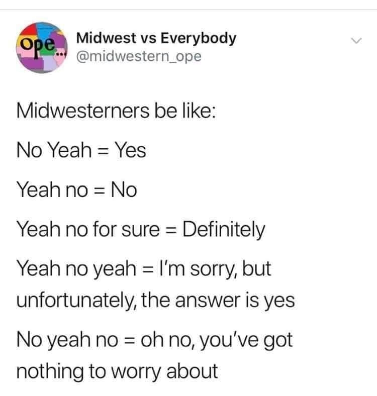 Midwest vs Everybody midwestern_ope Midwesterners be like No Yeah Yes Yeah no No Yeah no for sure Definitely Yeah no yeah Im sorry but unfortunately the answer is yes No yeah no oh no youve got nothing to worry about 17 AM 41919 Twit r