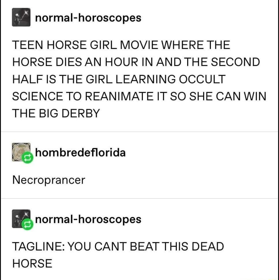 normal horoscopes TEEN HORSE GIRL MOVIE WHERE THE HORSE DIES AN HOUR IN AND THE SECOND HALF IS THE GIRL LEARNING OCCULT SCIENCE TO REANIMATE IT SO SHE CAN WIN THE BIG DERBY mhombredeorida Necroprancer normal hnroscopes TAGLINE YOU CANT BEAT THIS DEAD HORSE