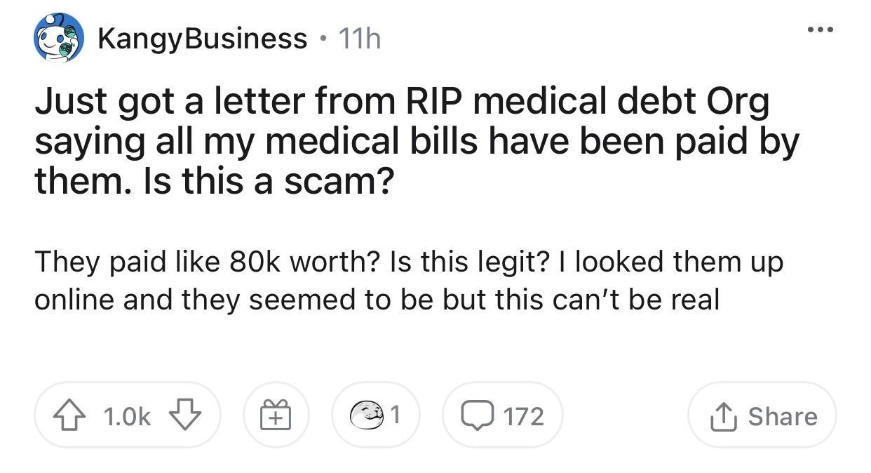 KangyBusiness 11h Just got a letter from RIP medical debt Org saying all my medical bills have been paid by them Is this a scam They paid like 80k worth Is this legit looked them up online and they seemed to be but this cant be real 1wk B 1 Q172 1 Share 4