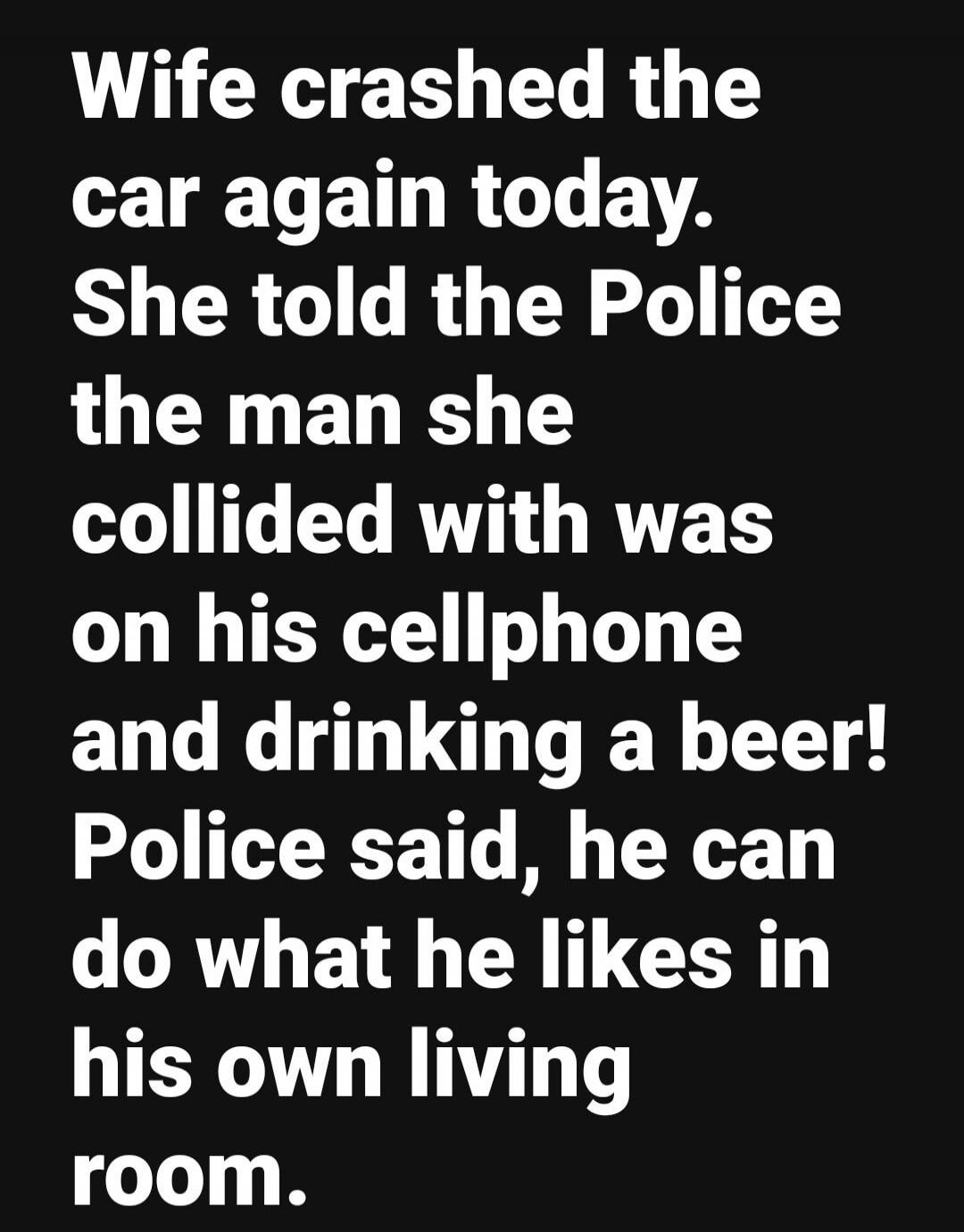 Wife crashed the car again today. She told the Police the man she collided with was on his cellphone and drinking a beer! Police said, he can do what he likes in his own living room. Session ID: 995873.
