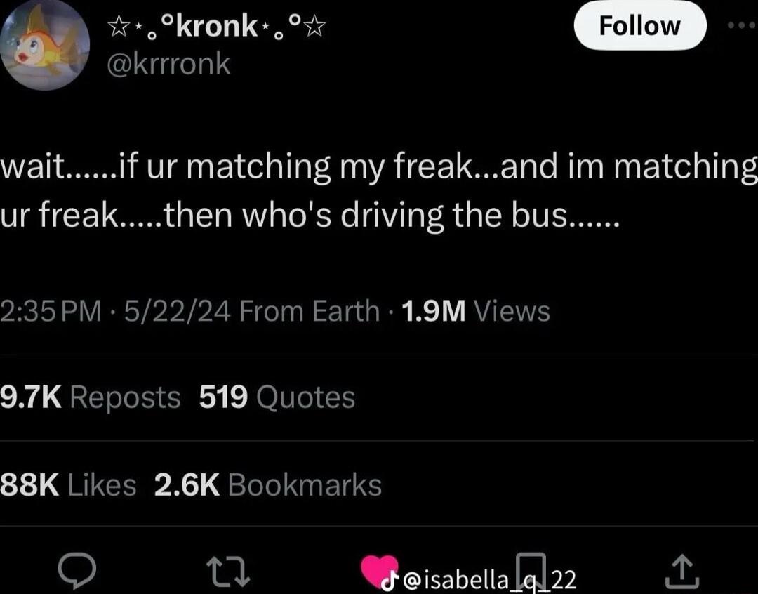 krrronk U ookronk o4 waitif ur matching my freakand im matching ur freakthen whos driving the bus 235PM 52224 From Earth 19M Views 97K Reposts 519 Quotes 88K Likes 26K Bookmarks Woisabelialal22