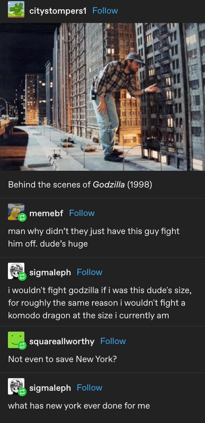 citystompers1 Follow Behind the scenes of Godzilla 1998 z memebf Follow man why didnt they just have this guy fight him off dudes huge m sigmaleph Follow RVeTV1 Tok l ot e Tole Al NI ARNEER TN Ve SER LN eI eIV e VA IR T N CE e T NAWeIV e y R e 1 komodo dragon at the size i currently am squareallworthy Follow INGEEVERREREVERNENA T m sigmaleph Follow what has new york ever done for me