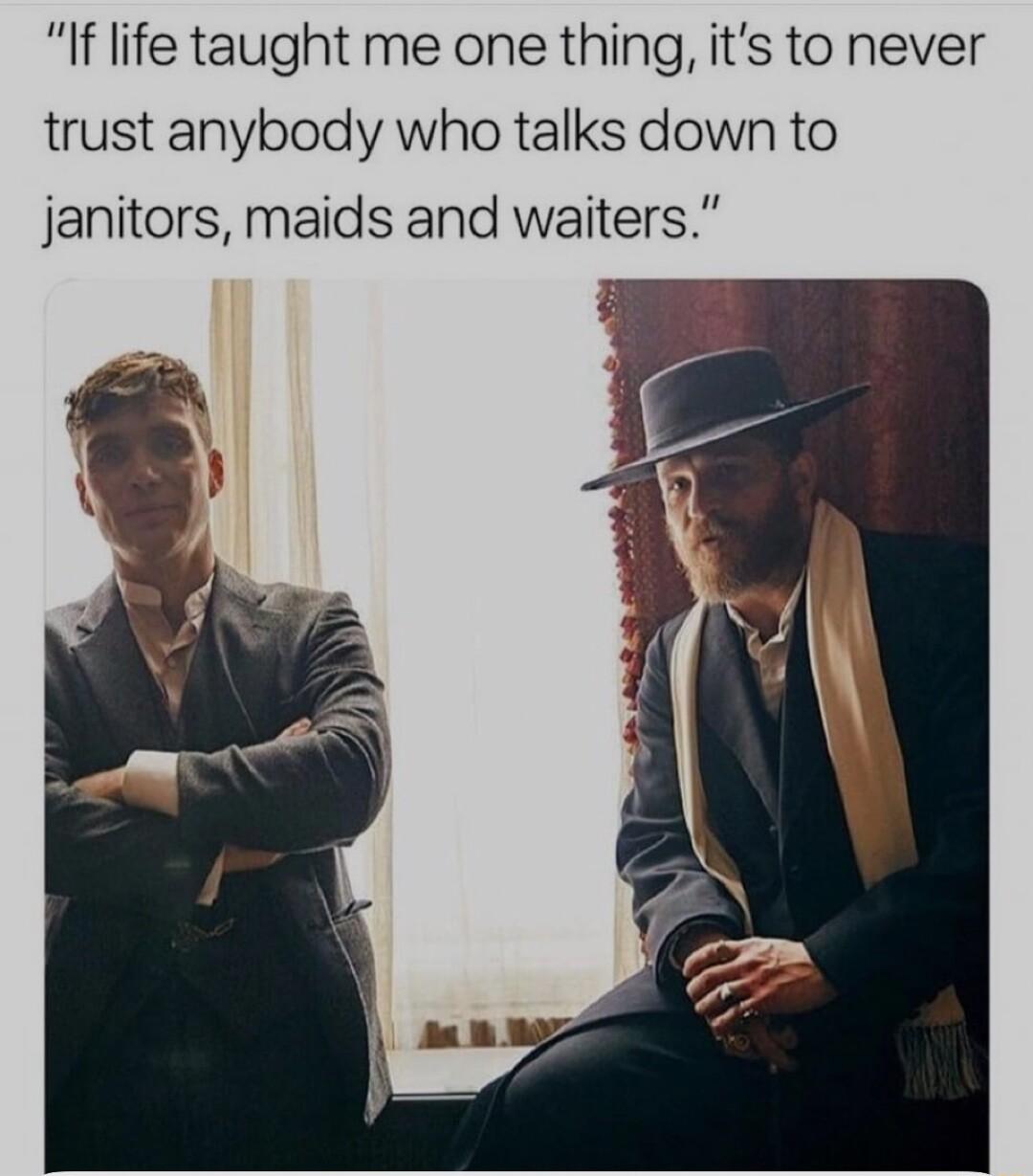 I life taught me one thing its to never trust anybody who talks down to janitors maids and waiters