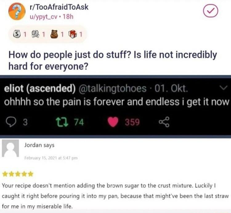 1TooAfraidToAsk How do people just do stuff Is life not incredibly hard for everyone I ERELED ohhhh so the pain is forever and endless i get it now