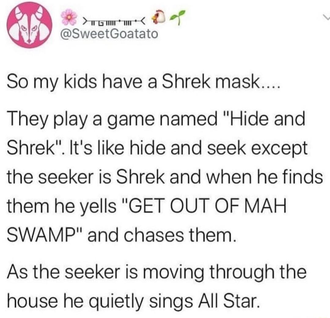 A v O Lol So my kids have a Shrek mask They play a game named Hide and Shrek Its like hide and seek except the seeker is Shrek and when he finds them he yells GET OUT OF MAH SWAMP and chases them As the seeker is moving through the house he quietly sings All Star