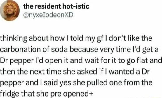 the resident hot istic nyxelodeonXD thinking about how told my gf dont like the carbonation of soda because very time Id get a Dr pepper Id open it and wait for it to go flat and then the next time she asked if wanted a Dr pepper and said yes she pulled one from the fridge that she pre opened