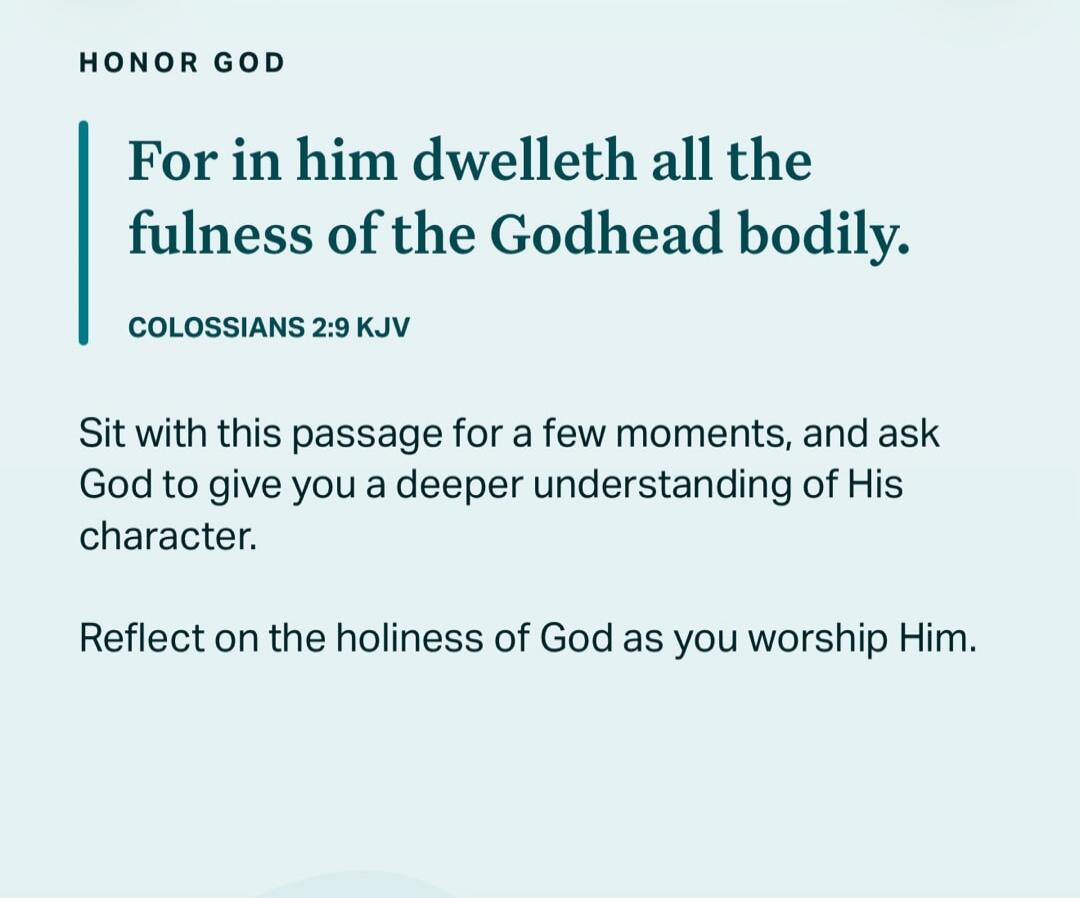 HONOR GOD. For in him dwelleth all the fulness of the Godhead bodily. COLOSSIANS 2:9 KJV. Sit with this passage for a few moments, and ask God to give you a deeper understanding of His character. Reflect on the holiness of God as you worship Him.