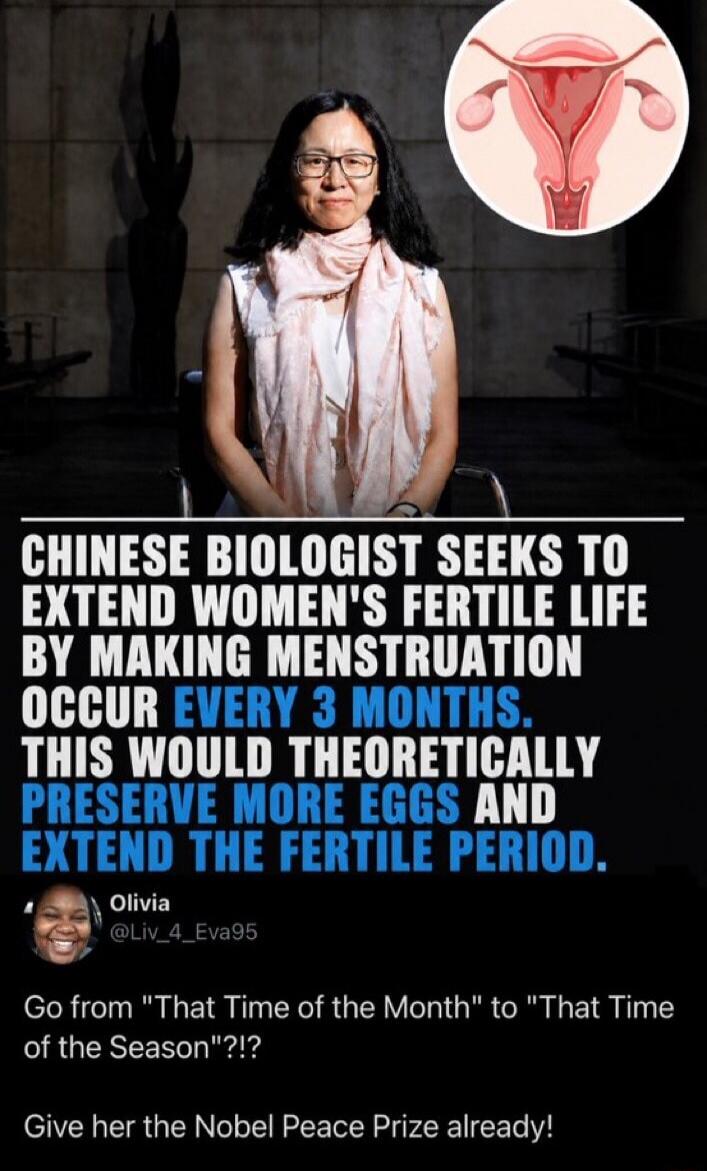 CHINESE BIOLOGIST SEEKS TO EXTEND WOMEN'S FERTILE LIFE BY MAKING MENSTRUATION OCCUR EVERY 3 MONTHS. THIS WOULD THEORETICALLY PRESERVE MORE EGGS AND EXTEND THE FERTILE PERIOD. Olivia @Liv_4_Eva95 Go from 