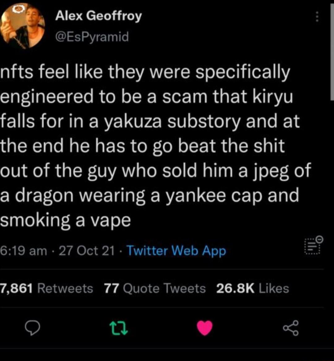 Alex Geoffroy EsPyramid nfts feel like they were specifically engineered to be a scam that kiryu falls for in a yakuza substory and at the end he has to go beat the shit out of the guy who sold him a jpeg of a dragon wearing a yankee cap and smoking a vape SREEL R rdel 4 BRIV EUEL T it A 19 REEE S Jo T ER WERIE T X 1 JRIEN L L J
