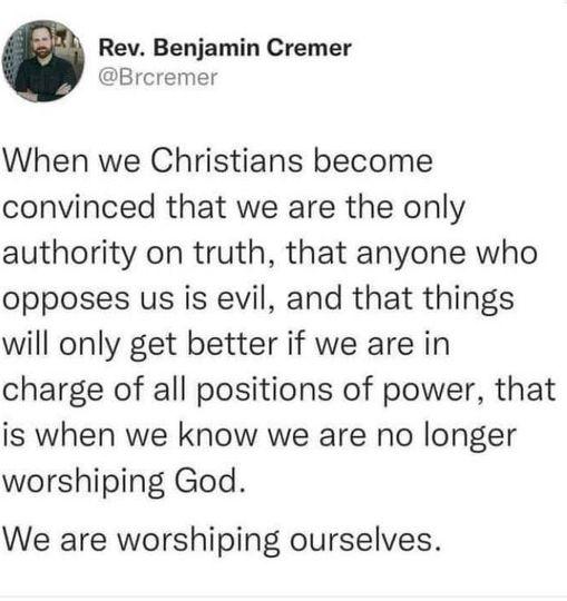 Rev Benjamin Cremer Brcremer When we Christians become convinced that we are the only authority on truth that anyone who opposes us is evil and that things will only get better if we are in charge of all positions of power that is when we know we are no longer worshiping God We are worshiping ourselves
