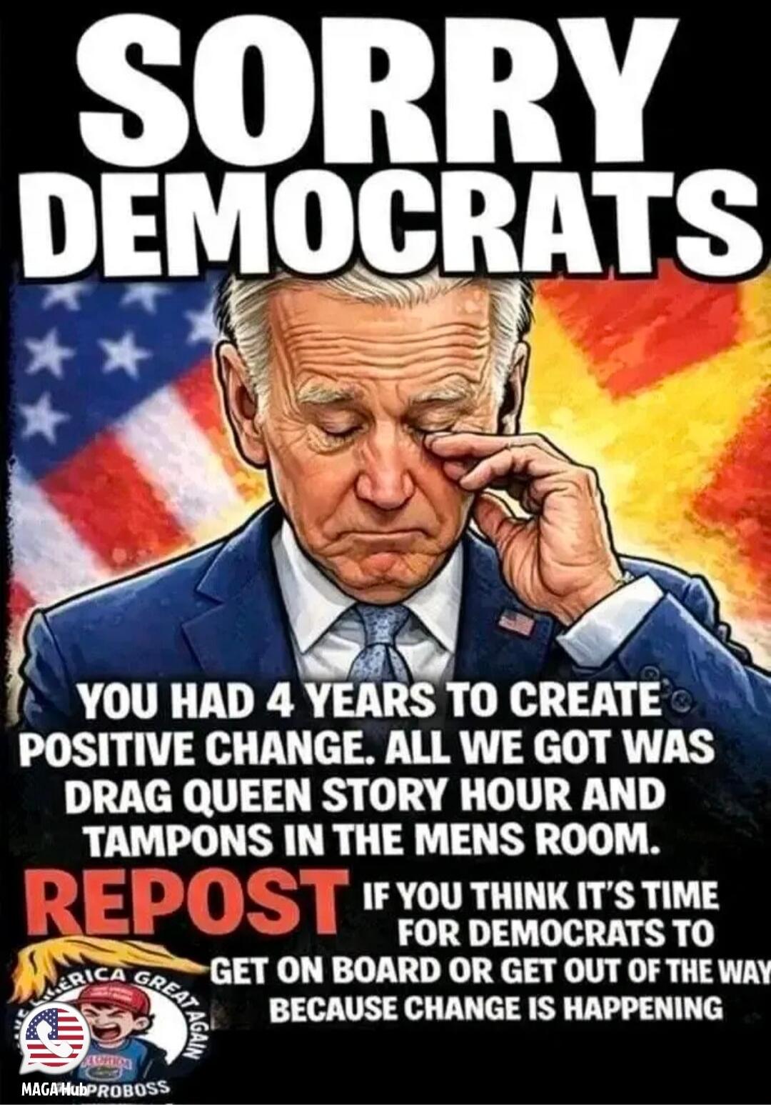 SORRY DEMOCRATS YOU HAD 4 YEARS TO CREATE POSITIVE CHANGE. ALL WE GOT WAS DRAG QUEEN STORY HOUR AND TAMPONS IN THE MENS ROOM. REPOST IF YOU THINK IT'S TIME FOR DEMOCRATS TO GET ON BOARD OR GET OUT OF THE WAY BECAUSE CHANGE IS HAPPENING MAGAHubPROBOSS AMERICA GREAT AGAIN