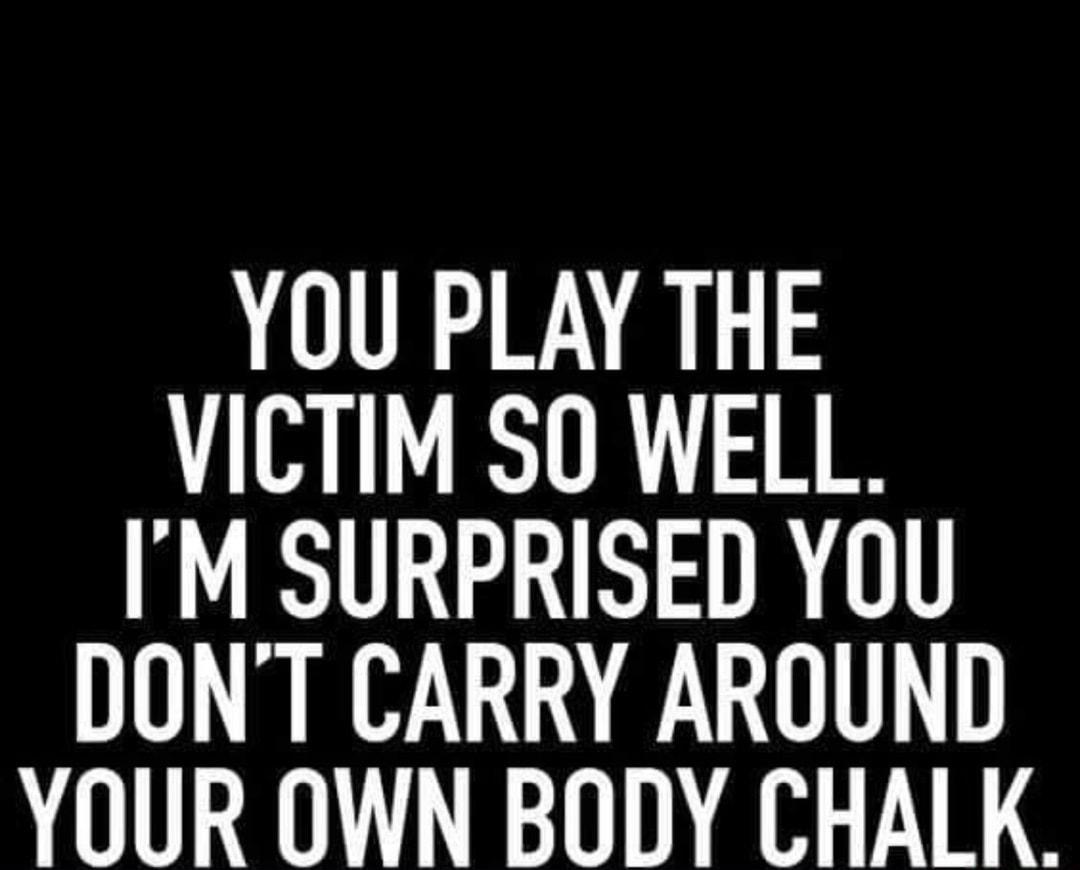 YOU PLAY THE VICTIM SO WELL IM SURPRISED YOU DONT CARRY AROUND YOUR OWN BODY CHALK