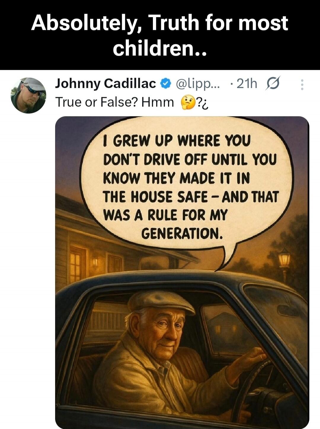Absolutely, Truth for most children..
Johnny Cadillac @ lipp... 21h
True or False? Hmm 🤔

I GROW UP WHERE YOU DON'T DRIVE OFF UNTIL YOU KNOW THEY MADE IT IN THE HOUSE SAFE – AND THAT WAS A RULE FOR MY GENERATION.