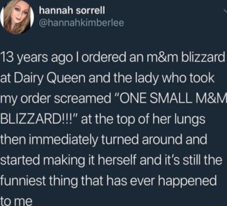 UERLELELTE GLELLENIRIN T 13 years ago ordered an mm blizzard at Dairy Queen and the lady who took my order screamed ONE SMALL MM BLIZZARD at the top of her lungs then immediately turned around and started making it herself and its still the funniest thing that has ever happened to me