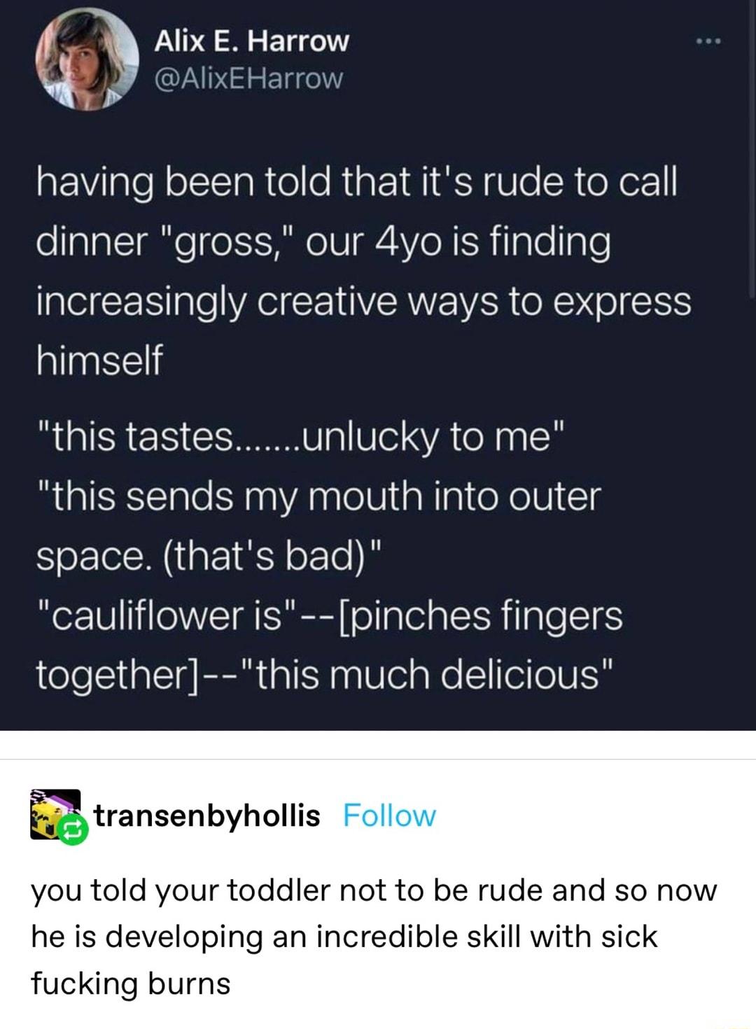 Alix E Harrow q CUNDIHEEI e aEVilalef olIslaRte o Ript INI RN U e SR e er dinner gross our 4yo is finding increasingly creative ways to express himself this tastesunlucky to me this sends my mouth into outer Sl NI o le cauliflower is pinches fingers together this much delicious Etransenbyhollis you told your toddler not to be rude and so now he is developing an incredible skill with sick fucking b