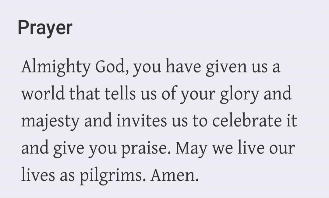Prayer Almighty God, you have given us a world that tells us of your glory and majesty and invites us to celebrate it and give you praise. May we live our lives as pilgrims. Amen.