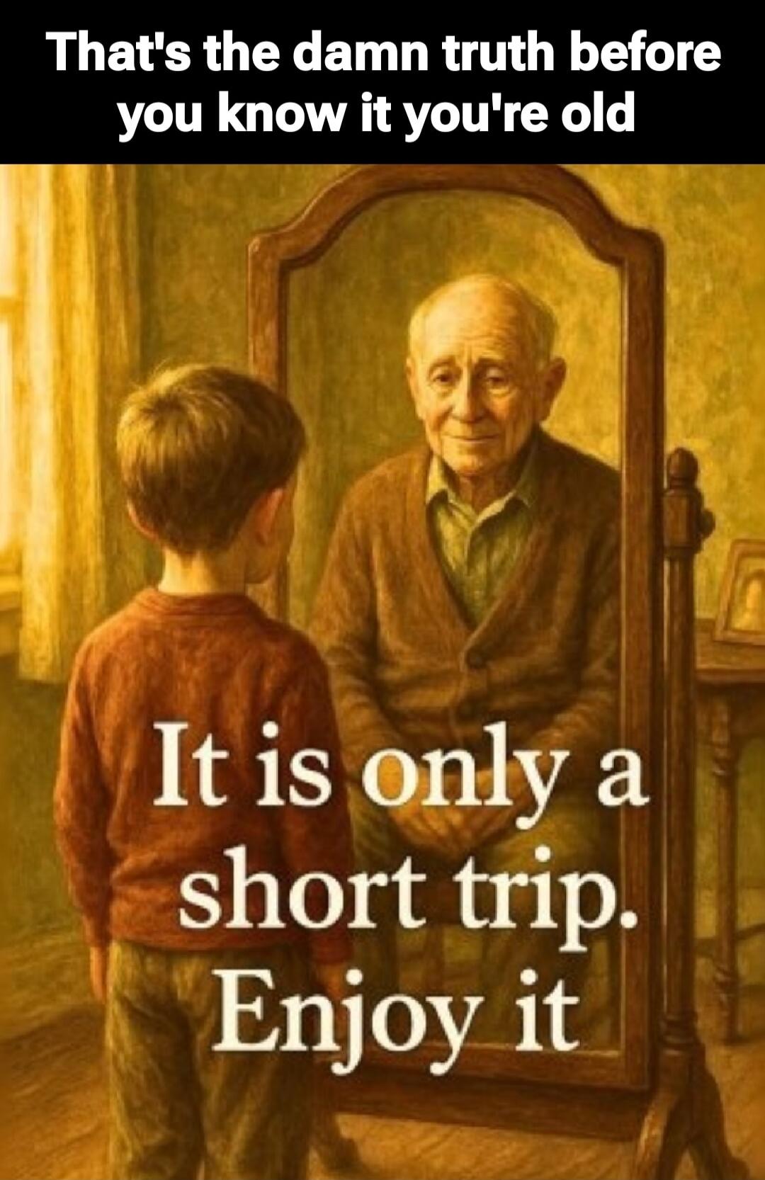 That's the damn truth before you know it you're old. It is only a short trip. Enjoy it.