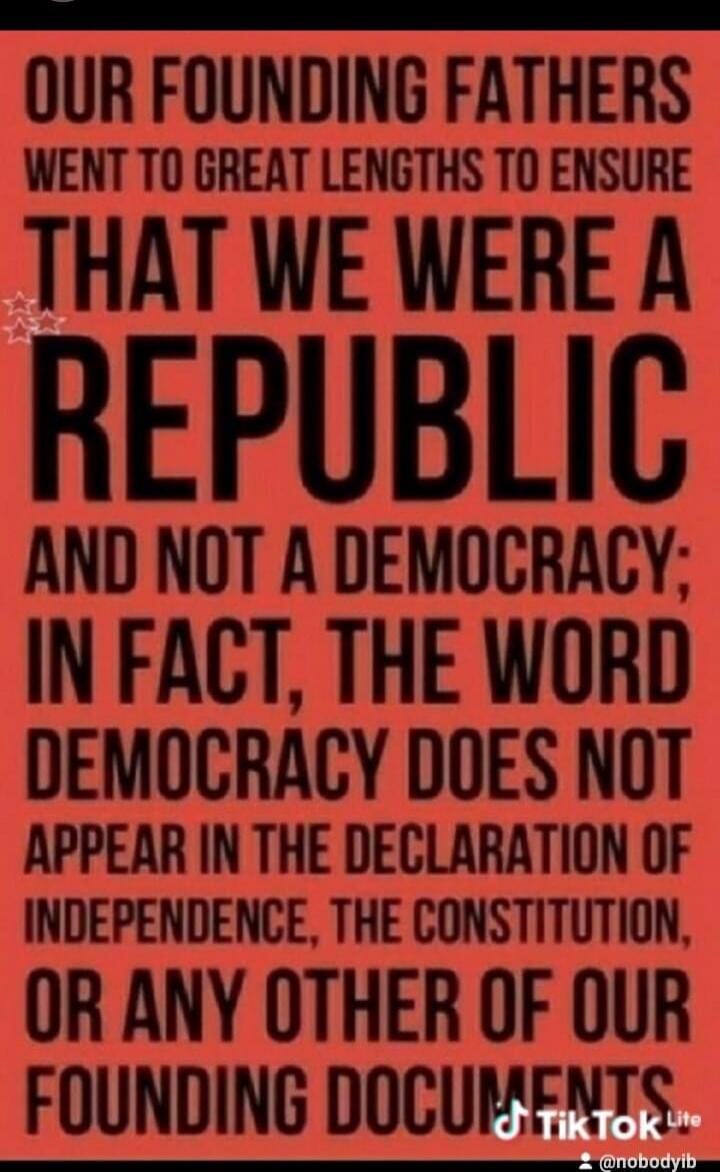 OUR FOUNDING FATHERS WENT TO GREAT LENGTHS TO ENSURE THAT WE WERE A REPUBLIC AND NOT A DEMOCRACY; IN FACT, THE WORD DEMOCRACY DOES NOT APPEAR IN THE DECLARATION OF INDEPENDENCE, THE CONSTITUTION, OR ANY OTHER OF OUR FOUNDING DOCUMENTS
