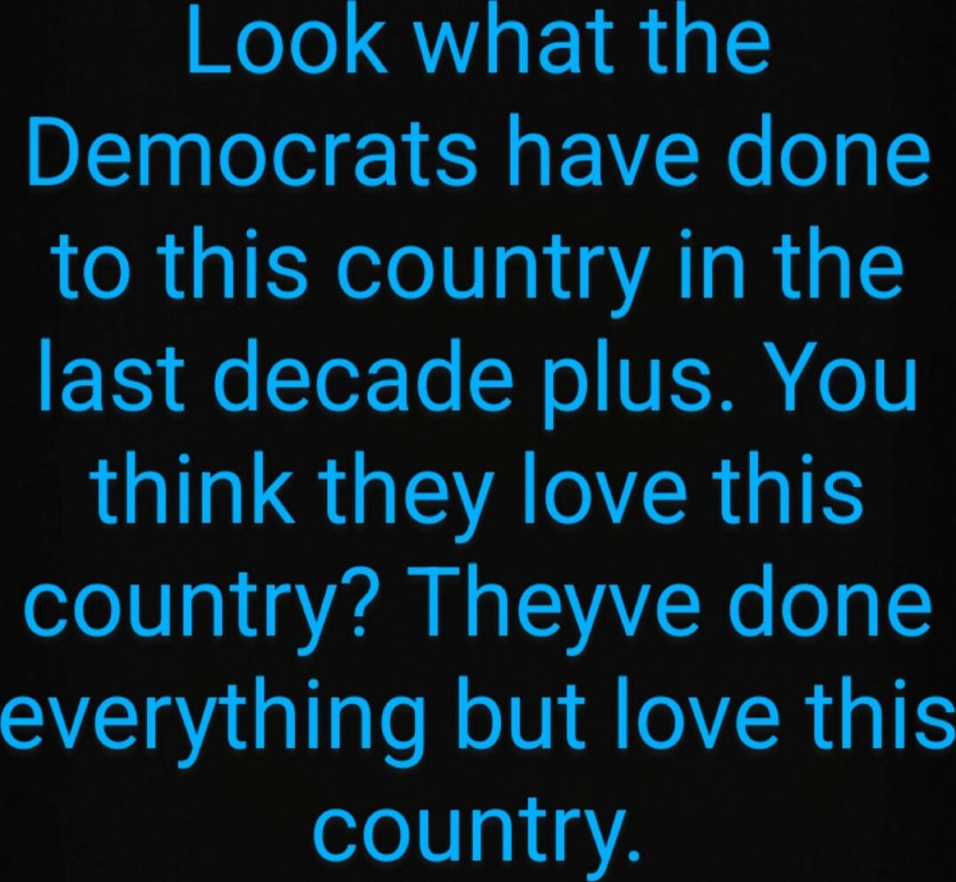 Look what the Democrats have done to this country in the last decade plus. You think they love this country? Theyve done everything but love this country.