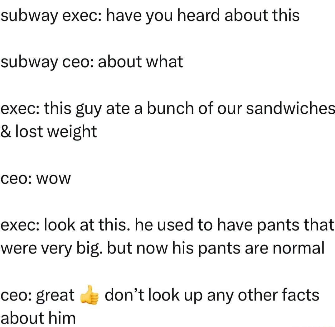 subway exec have you heard about this subway ceo about what exec this guy ate a bunch of our sandwiches lost weight ceo wow exec look at this he used to have pants that were very big but now his pants are normal ceo great dont look up any other facts about him