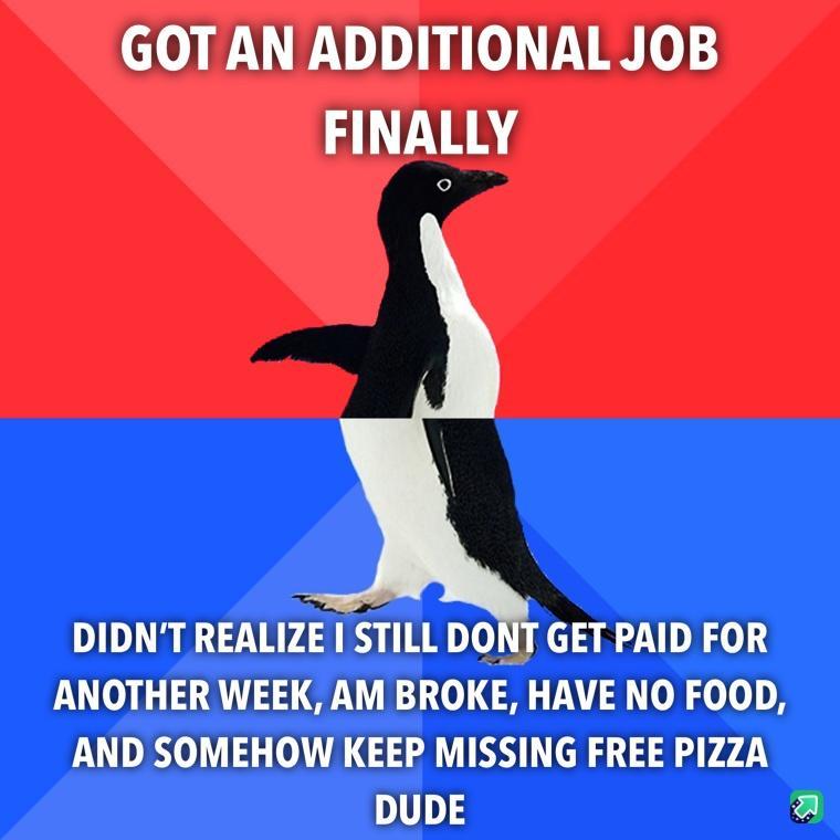 GOTAN ADDITIONAL JOB FINALLY DIDNT REALIZE STILL DONT GET PAID FOR ANOTHER WEEK AM BROKE HAVE NO FOOD AND SOMEHOW KEEP MISSING FREE PIZZA DUDE