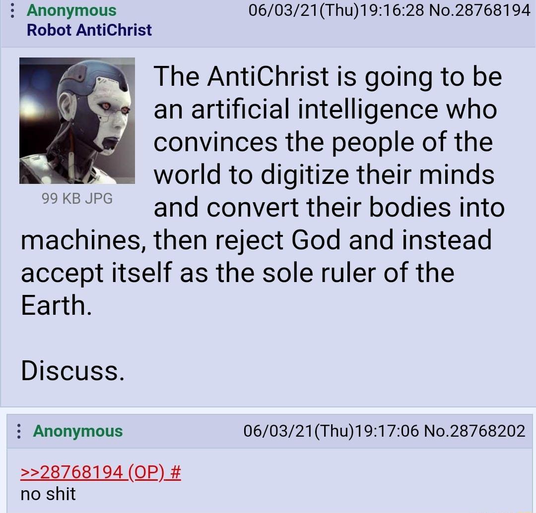Anonymous 060321Thu191628 N028768194 Robot AntiChrist The AntiChrist is going to be an artificial intelligence who convinces the people of the world to digitize their minds and convert their bodies into machines then reject God and instead accept itself as the sole ruler of the Earth 99 KB JPG Discuss Anonymous 060321Thu191706 No28768202 28768194 OP_ no shit