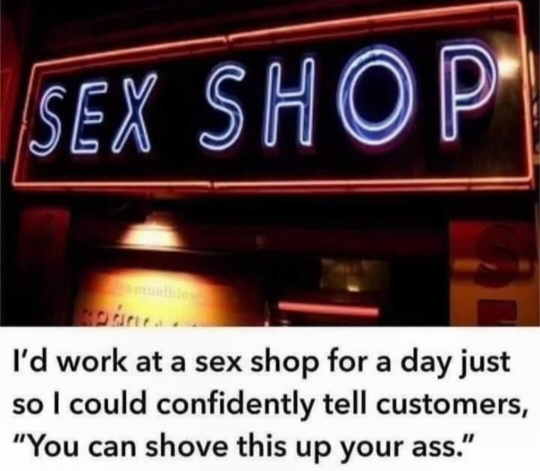 SEX SHOP
I’d work at a sex shop for a day just so I could confidently tell customers, 