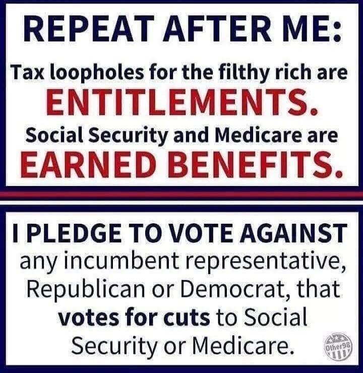 REPEAT AFTER ME: Tax loopholes for the filthy rich are ENTITLEMENTS. Social Security and Medicare are EARNED BENEFITS. I PLEDGE TO VOTE AGAINST any incumbent representative, Republican or Democrat, that votes for cuts to Social Security or Medicare.