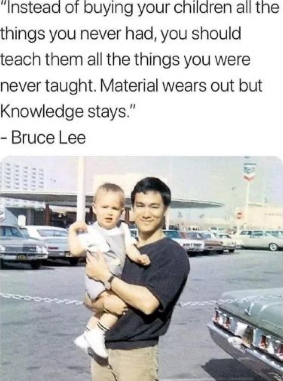Instead of buying your chilaren all the things you never had you should teach them all the things you were never taught Material wears out but Knowledge stays Bruce Lee