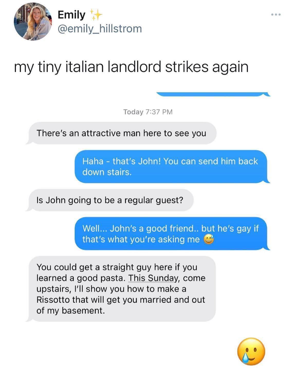Emily emily_hillstrom my tiny italian landlord strikes again Today 737 P Theres an attractive man here to see you s John You can send him back a good friend but he You could get a straight guy here if you learned a good pasta This Sunday come upstairs Il show you how to make a Rissotto that will get you married and out of my basement
