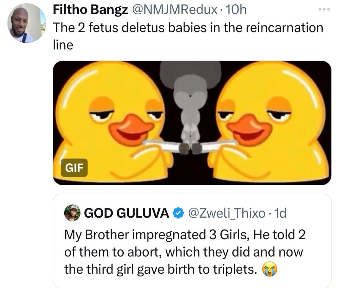 The 2 fetus deletus babies in the reincarnation Filtho Bangz NMJMRedux 10h line GrF a GOD GULUVA Zweli Thixo 1d My Brother impregnated 3 Girls He told 2 of them to abort which they did and now the third girl gave birth to triplets