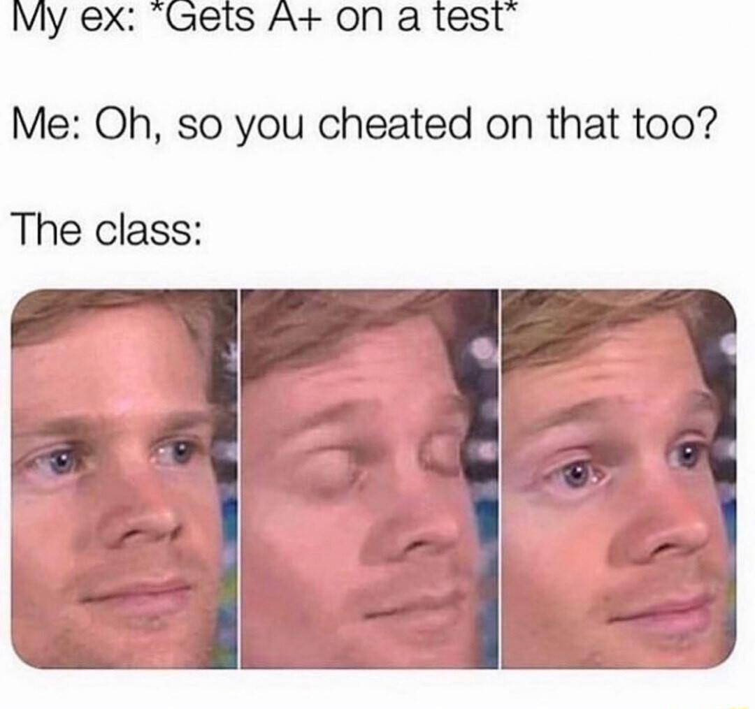 My ex Gets A on a test Me Oh so you cheated on that too The class