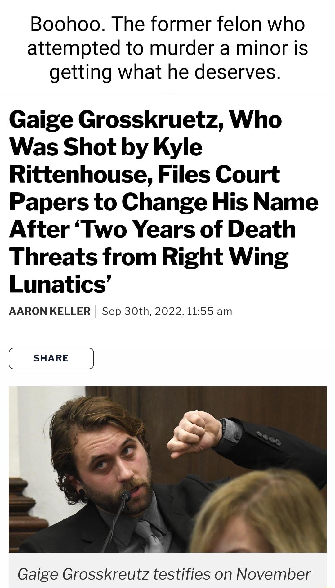 Boohoo The former felon who attempted to murder a minor is getting what he deserves Gaige Grosskruetz Who Was Shot by Kyle Rittenhouse Files Court Papers to Change His Name After Two Years of Death Threats from Right Wing Lunatics AARONKELLER Sep 30th 2022 1155 am SHARE Gaige Grosskreutz testifies on November