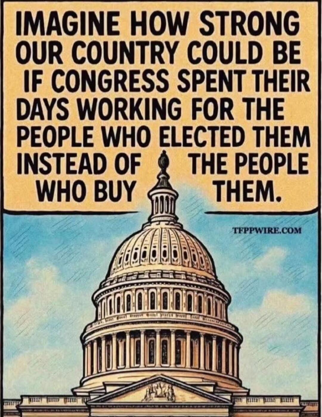 IMAGINE HOW STRONG OUR COUNTRY COULD BE IF CONGRESS SPENT THEIR DAYS WORKING FOR THE PEOPLE WHO ELECTED THEM INSTEAD OF THE PEOPLE WHO BUY THEM.