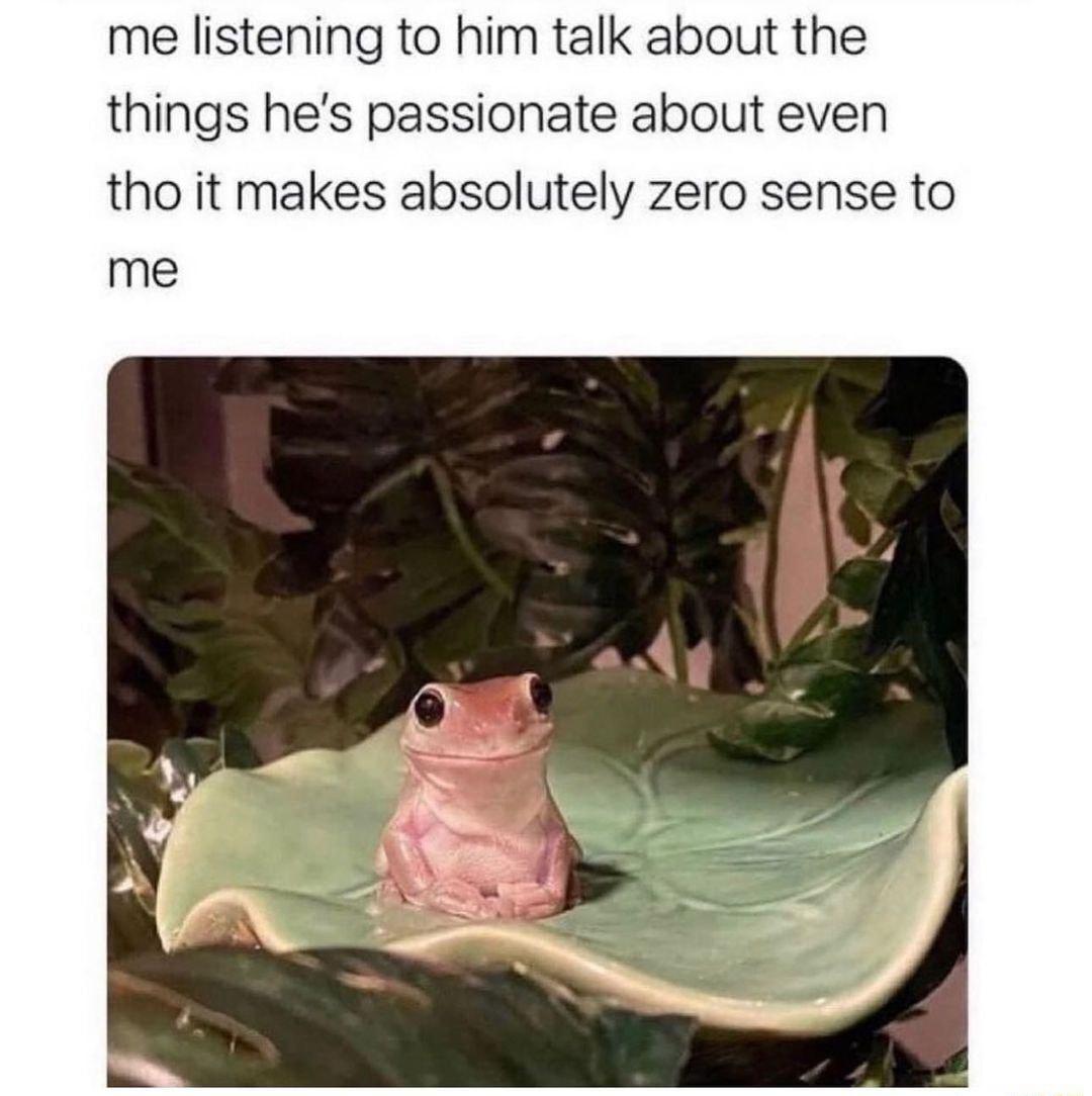 me listening to him talk about the things hes passionate about even tho it makes absolutely zero sense to me