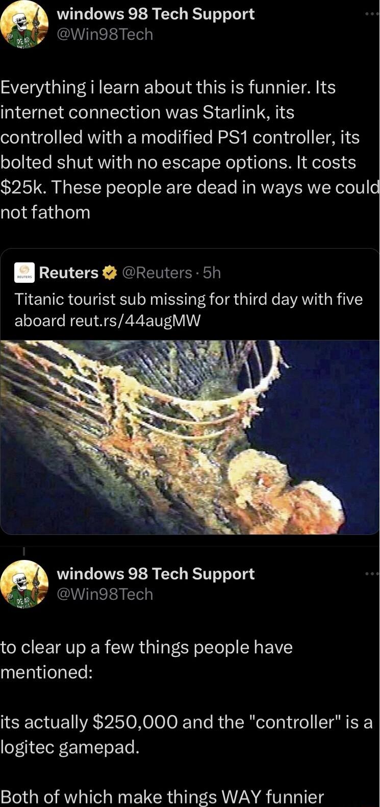 windows 98 Tech Support ealy Win98Tech S G N TG I INS IER ER TR T IS internet connection was Starlink its controlled with a modified PS1 controller its bolted shut with no escape options It costs 25k These people are dead in ways we could not fathom B Reuters GReuters 5h Titanic tourist sub missing for third day with five ELIEICHEM SRRV windows 98 Tech Support bRaly Win98Tech to clear up a few thi
