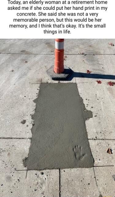 Today an elderly woman at a retirement home asked me if she could put her hand print in my concrete She said she was not a very memorable person but this would be her memory and think thats okay Its the small things in life