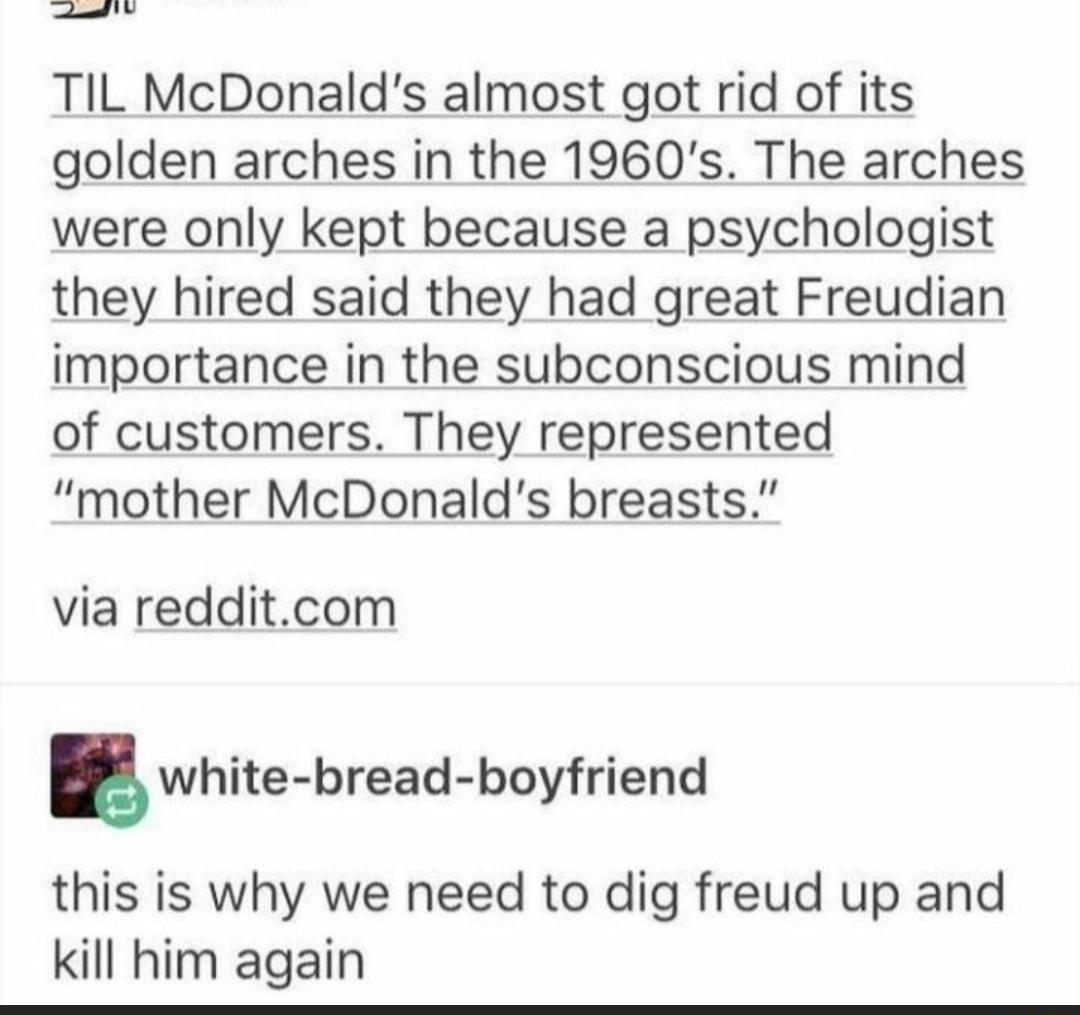 el W TIL McDonalds almost got rid of its golden arches in the 1960s The arches were only kept because a psychologist they hired said they had great Freudian importance in the subconscious mind of customers They represented mother McDonalds breasts via redditcom E white bread boyfriend this is why we need to dig freud up and kill him again
