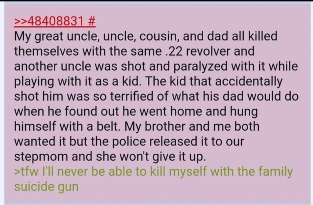 48408831 My great uncle uncle cousin and dad all killed themselves with the same 22 revolver and another uncle was shot and paralyzed with it while playing with it as a kid The kid that accidentally shot him was so terrified of what his dad would do when he found out he went home and hung himself with a belt My brother and me both wanted it but the police released it to our stepmom and she wont gi