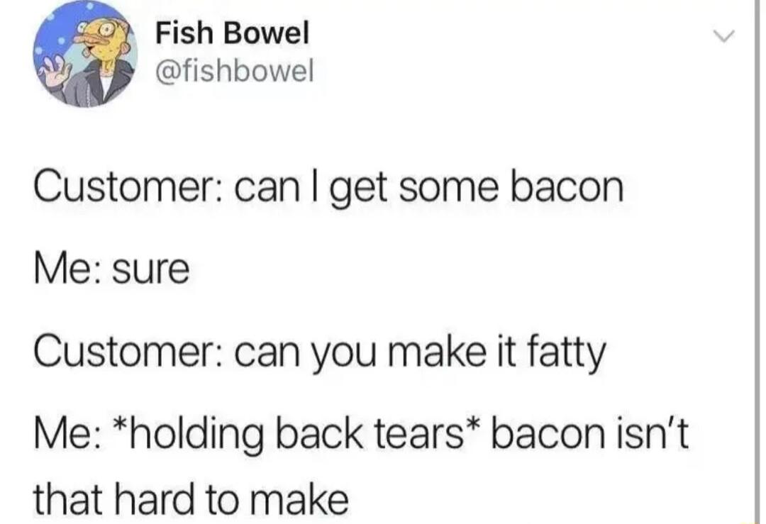 Fish Bowel fishbowel Customer can get some bacon Me sure Customer can you make it fatty Me holding back tears bacon isnt that hard to make