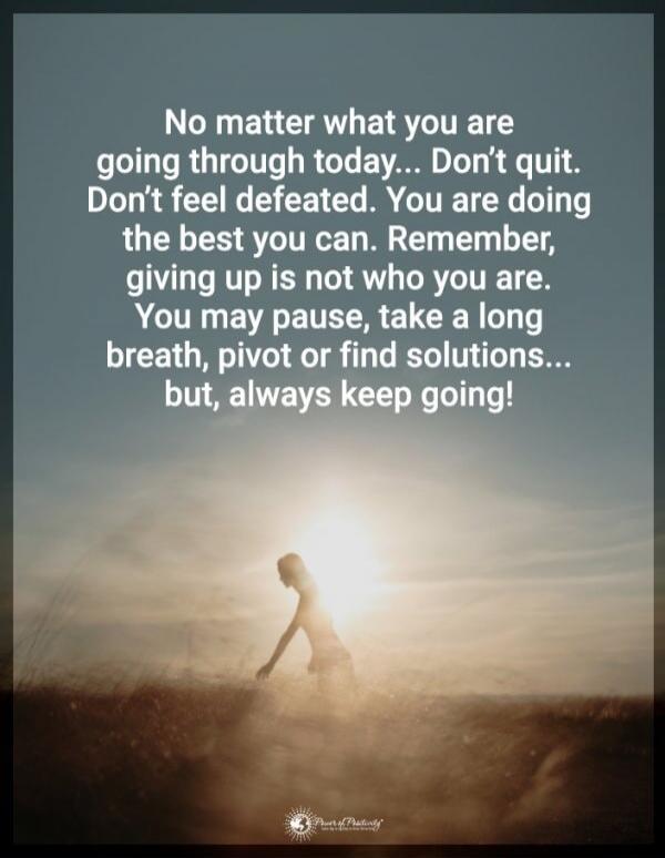 No matter what you are going through today... Don't quit. Don't feel defeated. You are doing the best you can. Remember, giving up is not who you are. You may pause, take a long breath, pivot or find solutions... but, always keep going!