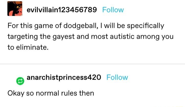 evilvillain123456789 Follow For this game of dodgeball will be specifically targeting the gayest and most autistic among you to eliminate anarchistprincess420 Follow Okay so normal rules then