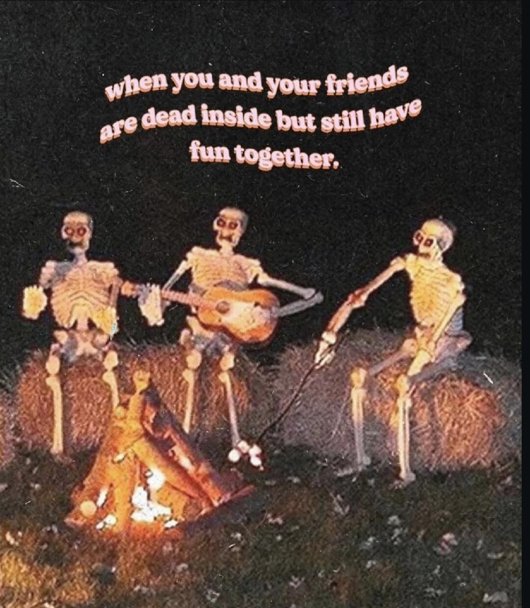 when you and your friends are dead inside but still have fun together.