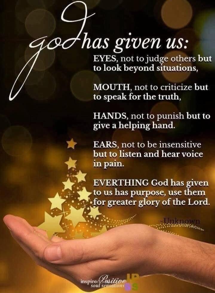 God has given us: EYES, not to judge others but to look beyond situations, MOUTH, not to criticize but to speak for the truth, HANDS, not to punish but to give a helping hand. EARS, not to be insensitive but to listen and hear voice in pain. EVERYTHING God has given to us has purpose, use them for greater glory of the Lord. - Unknown. inspire Posit