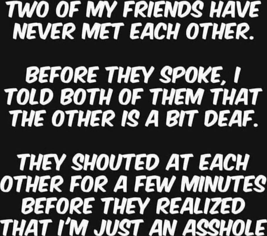 TWO OF MY FRIENDS HAVE NEVER MET EACH OTHER BEFORE THEY SPOKE TOLD BOTH OF THEM THAT THE OTHER IS A BIT DEAF THEY SHOUTED AT EACH OTHER FOR A FEW MINUTES BEFORE THEY REALIZED THAT IM JUCT AN ACCHOLE