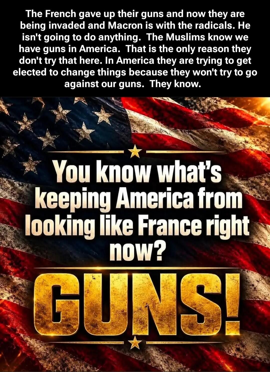 The French gave up their guns and now they are being invaded and Macron is with the radicals. He isn't going to do anything. The Muslims know we have guns in America. That is the only reason they don't try that here. In America they are trying to get elected to change things because they won't try to go against our guns. They know. You know what's 