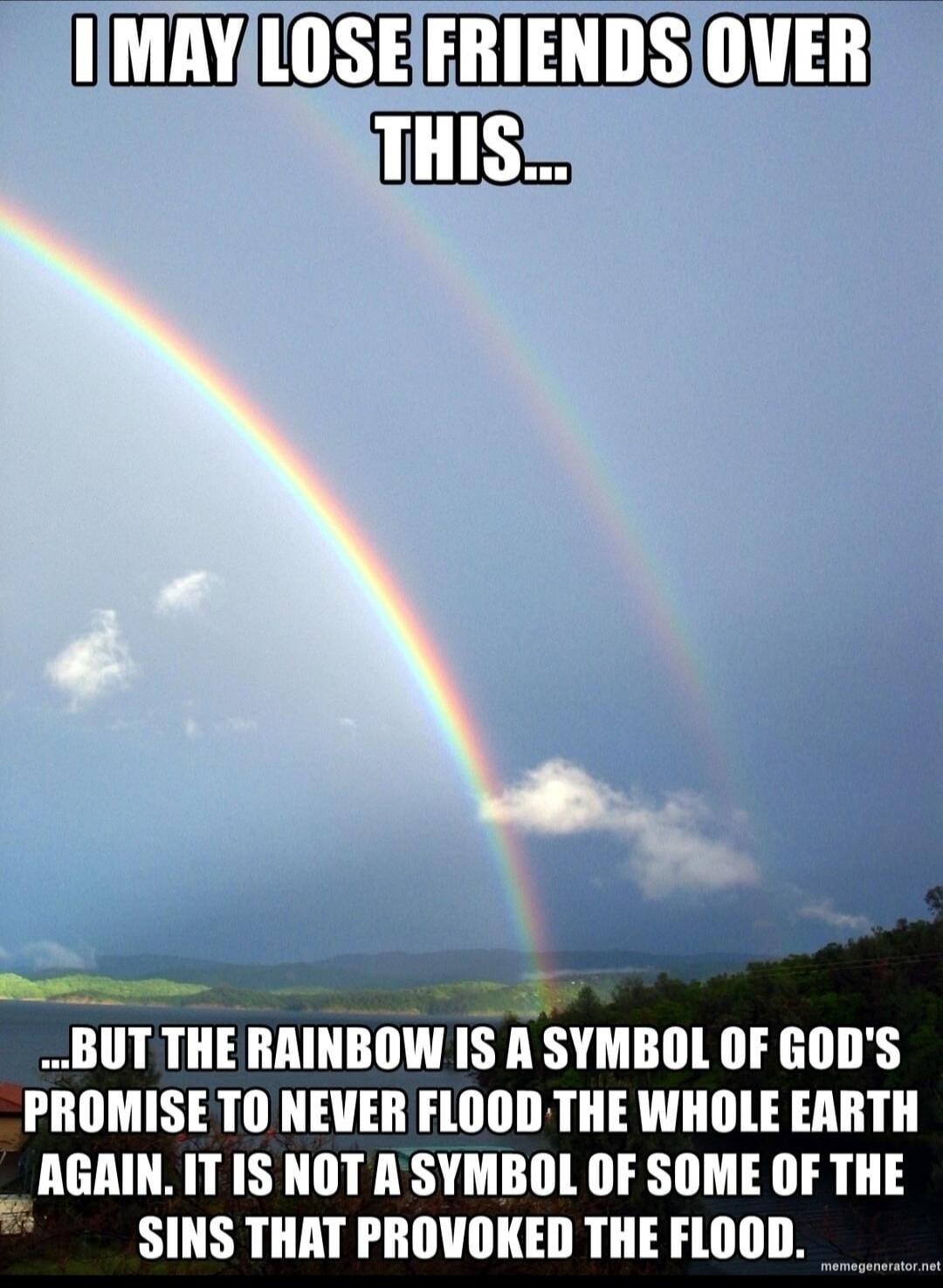 I MAY LOSE FRIENDS OVER THIS... BUT THE RAINBOW IS A SYMBOL OF GOD'S PROMISE TO NEVER FLOOD THE WHOLE EARTH AGAIN. IT IS NOT A SYMBOL OF SOME OF THE SINS THAT PROVOKED THE FLOOD.