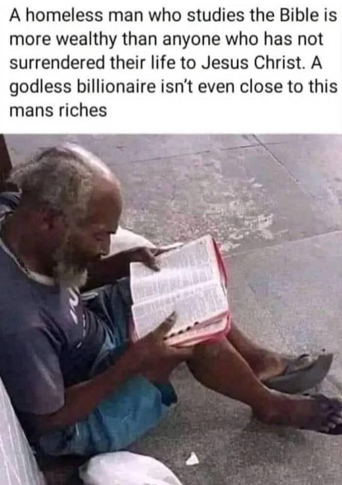 A homeless man who studies the Bible is more wealthy than anyone who has not surrendered their life to Jesus Christ. A godless billionaire isn't even close to this mans riches