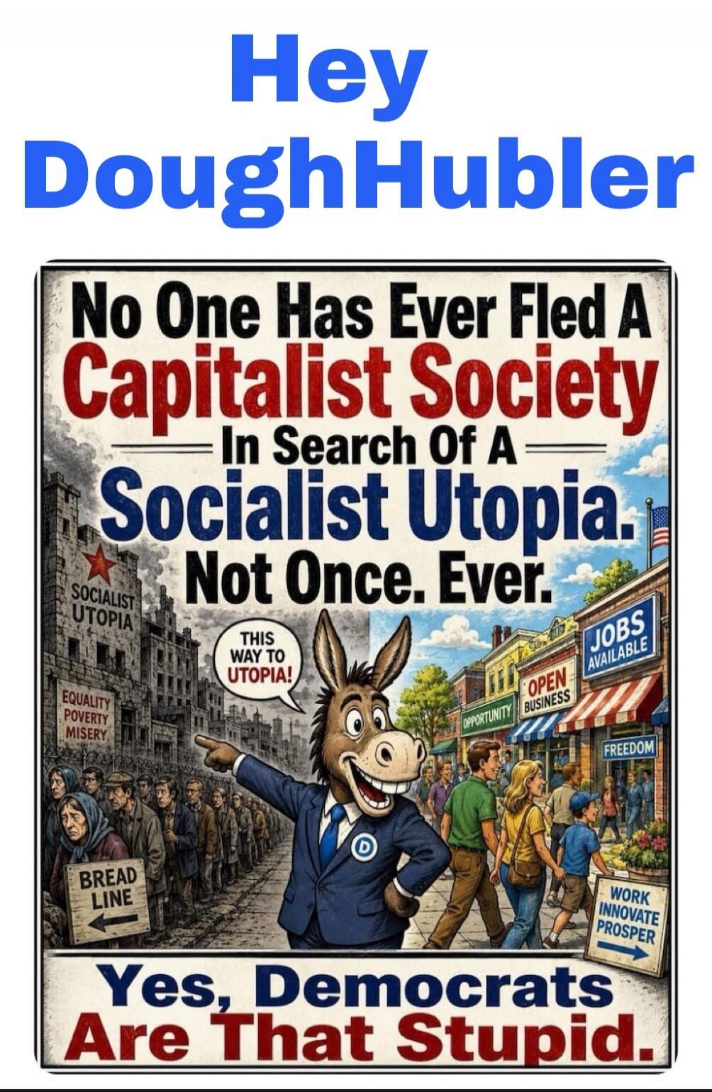 Hey DoughHubler No One Has Ever Fled A Capitalist Society In Search Of A Socialist Utopia. Not Once. Ever. SOCIALIST UTOPIA EQUALITY POVERTY MISERY BREAD LINE THIS WAY TO UTOPIA! JOBS AVAILABLE OPEN OPPORTUNITY BUSINESS FREEDOM WORK INNOVATE PROSPER Yes, Democrats Are That Stupid.